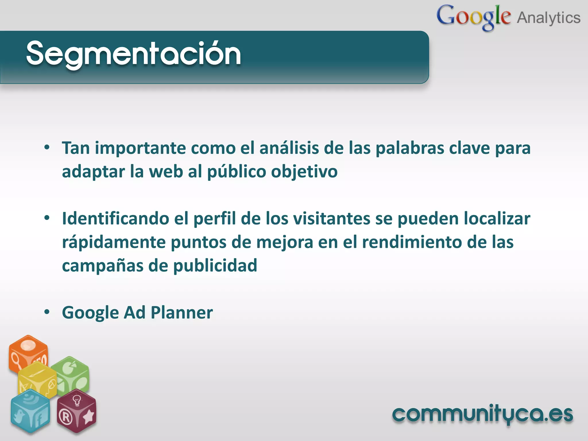 Segmentación

• Tan importante como el análisis de las palabras clave para
  adaptar la web al público objetivo

• Identificando el perfil de los visitantes se pueden localizar
  rápidamente puntos de mejora en el rendimiento de las
  campañas de publicidad

• Google Ad Planner




                                             communityca.es
 