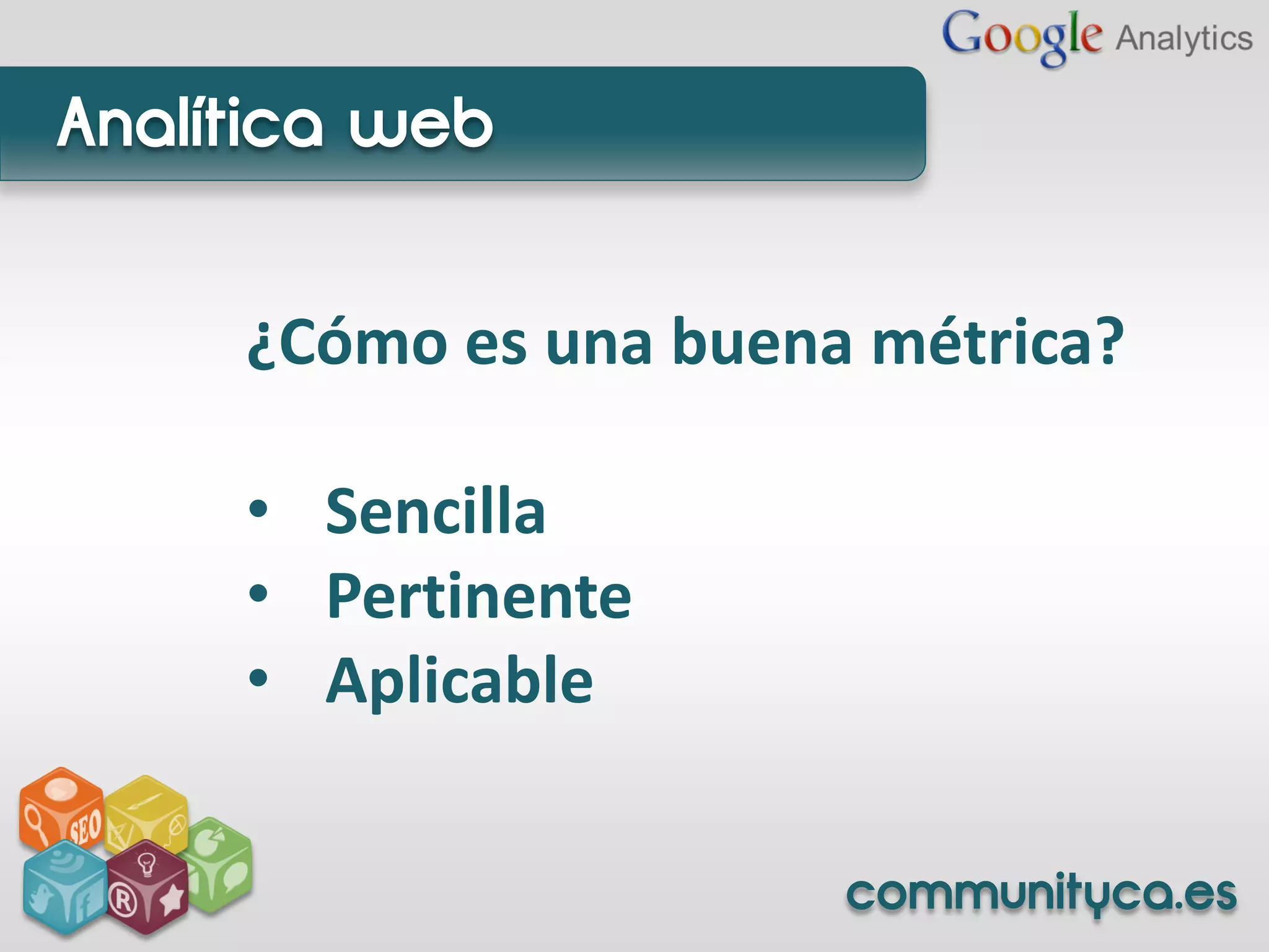 Analítica web


     ¿Cómo es una buena métrica?

     • Sencilla
     • Pertinente
     • Aplicable

                       communityca.es
 