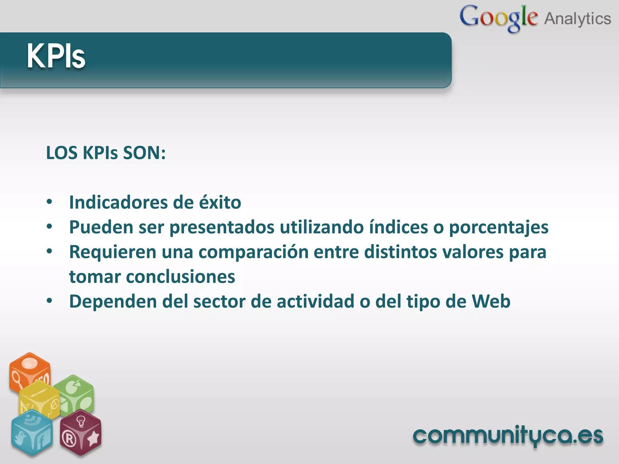 KPIs

 LOS KPIs SON:

 • Indicadores de éxito
 • Pueden ser presentados utilizando índices o porcentajes
 • Requieren una comparación entre distintos valores para
   tomar conclusiones
 • Dependen del sector de actividad o del tipo de Web




                                          communityca.es
 