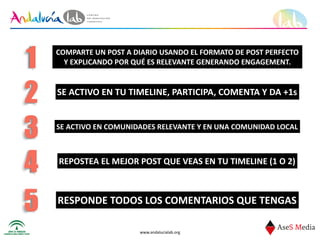 www.andalucialab.org
COMPARTE	
  UN	
  POST	
  A	
  DIARIO	
  USANDO	
  EL	
  FORMATO	
  DE	
  POST	
  PERFECTO	
  	
  
Y	
  EXPLICANDO	
  POR	
  QUÉ	
  ES	
  RELEVANTE	
  GENERANDO	
  ENGAGEMENT.1
SE	
  ACTIVO	
  EN	
  TU	
  TIMELINE,	
  PARTICIPA,	
  COMENTA	
  Y	
  DA	
  +1s
2
3 SE	
  ACTIVO	
  EN	
  COMUNIDADES	
  RELEVANTE	
  Y	
  EN	
  UNA	
  COMUNIDAD	
  LOCAL
REPOSTEA	
  EL	
  MEJOR	
  POST	
  QUE	
  VEAS	
  EN	
  TU	
  TIMELINE	
  (1	
  O	
  2)
4
5 RESPONDE	
  TODOS	
  LOS	
  COMENTARIOS	
  QUE	
  TENGAS
 
