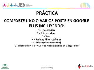 www.andalucialab.org
PRÁCTICA
COMPARTE	
  UNO	
  O	
  VARIOS	
  POSTS	
  EN	
  GOOGLE	
  
PLUS	
  INCLUYENDO:	
  
1	
  -­‐	
  Localización	
  
2	
  -­‐	
  Foto/s	
  o	
  video	
  
3	
  -­‐	
  Texto	
  
4	
  -­‐	
  Hashtag	
  #Prelabtalleres	
  
5	
  -­‐	
  Enlace	
  (si	
  es	
  necesario)	
  
6	
  -­‐	
  Publícalo	
  en	
  la	
  comunidad	
  Andalucía	
  Lab	
  en	
  Google	
  Plus
 