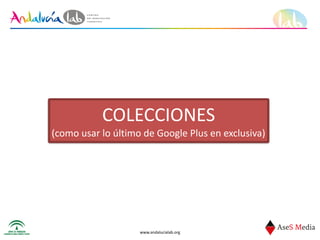 www.andalucialab.org
COLECCIONES	
  
(como	
  usar	
  lo	
  último	
  de	
  Google	
  Plus	
  en	
  exclusiva)
 