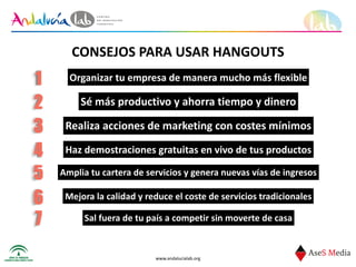 www.andalucialab.org
CONSEJOS	
  PARA	
  USAR	
  HANGOUTS
Organizar	
  tu	
  empresa	
  de	
  manera	
  mucho	
  más	
  flexible1
Sé	
  más	
  productivo	
  y	
  ahorra	
  tiempo	
  y	
  dinero2
Realiza	
  acciones	
  de	
  marketing	
  con	
  costes	
  mínimos3
Haz	
  demostraciones	
  gratuitas	
  en	
  vivo	
  de	
  tus	
  productos4
Amplia	
  tu	
  cartera	
  de	
  servicios	
  y	
  genera	
  nuevas	
  vías	
  de	
  ingresos5
Mejora	
  la	
  calidad	
  y	
  reduce	
  el	
  coste	
  de	
  servicios	
  tradicionales6
Sal	
  fuera	
  de	
  tu	
  país	
  a	
  competir	
  sin	
  moverte	
  de	
  casa7
 