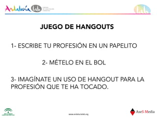 www.andalucialab.org
JUEGO DE HANGOUTS
1- ESCRIBE TU PROFESIÓN EN UN PAPELITO
2- MÉTELO EN EL BOL
3- IMAGÍNATE UN USO DE HANGOUT PARA LA
PROFESIÓN QUE TE HA TOCADO.
 