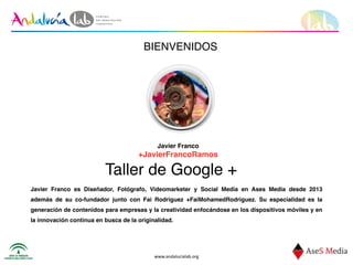 www.andalucialab.org
BIENVENIDOS
Taller de Google +
Javier Franco
+JavierFrancoRamos
Javier Franco es Diseñador, Fotógrafo, Videomarketer y Social Media en Ases Media desde 2013
además de su co-fundador junto con Fai Rodriguez +FaiMohamedRodriguez. Su especialidad es la
generación de contenidos para empresas y la creatividad enfocándose en los dispositivos móviles y en
la innovación continua en busca de la originalidad.
 