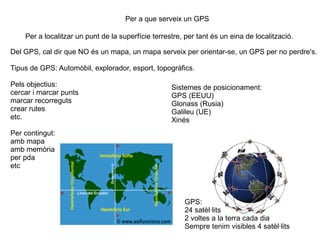 Per a que serveix un GPS

    Per a localitzar un punt de la superfície terrestre, per tant és un eina de localització.

Del GPS, cal dir que NO és un mapa, un mapa serveix per orientar-se, un GPS per no perdre's.

Tipus de GPS: Automòbil, explorador, esport, topogràfics.

Pels objectius:                                     Sistemes de posicionament:
cercar i marcar punts                               GPS (EEUU)
marcar recorreguts                                  Glonass (Rusia)
crear rutes                                         Galileu (UE)
etc.                                                Xinés
Per contingut:
amb mapa
amb memòria
per pda
etc



                                                        GPS:
                                                        24 satèl·lits
                                                        2 voltes a la terra cada dia
                                                        Sempre tenim visibles 4 satèl·lits
 