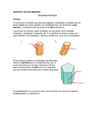DOCENTE: GLADYS MORENO
SEGUNDO PERIODO
Prismas
Un prisma es un poliedro que tiene dos polígonos congruentes y paralelos que se
llaman bases, las caras restantes son paralelogramos y se denominan caras
laterales. La distancia entre las bases es la altura del prisma.
Los prismas se nombran según el polígono de sus bases, como triangular,
rectangular, pentagonal, hexagonal, etc. Y se clasifican en rectos si todas sus
caras laterales son rectángulos u oblicuos si todas sus caras no son rectángulos.
En los prismas regulares se distinguen dos elementos
nuevos la apotema que es el segmento que une el
centro de la base con el punto medio de un de los
lados de dicha base y el radio que es un segmento
que une el centro de la base con un vértice de la base
Un paralelepípedo es un prisma cuyas caras incluidas sus bases son todas los
paralelepípedos se clasifican en
 