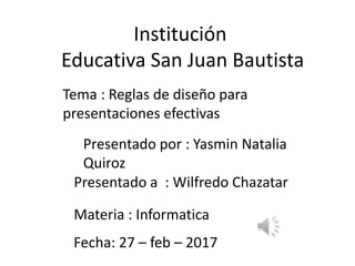 Institución
Educativa San Juan Bautista
Presentado por : Yasmin Natalia
Quiroz
Tema : Reglas de diseño para
presentaciones efectivas
Presentado a : Wilfredo Chazatar
Materia : Informatica
Fecha: 27 – feb – 2017
 