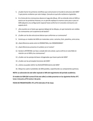 5. ¿Cuáles fueron los primeros científicos que comunicaron al mundo la estructura del ADN?
Y qué premio recibieron por este trabajo. Consulte en qué año recibieron el galardón.
6. En el tema de los cromosomas observe el segundo dibujo. Allí se entiende cómo el ADN se
asocia con las proteínas histonas; en un párrafo explique la manera como poco a poco el
ADN adquiere una configuración espacial hasta conformar el conocido cromosoma con
aspecto de X.
7. ¿De acuerdo con el texto que aparece debajo de los dibujos, en qué momento son visibles
los cromosomas con la apariencia de bastón?
8. ¿Cuáles son las dos estructuras básicas que conforman un cromosoma?
9. Construya un modelo del ADN con materiales como: cartulina, fomi, plastilina, entre otras.
10. ¿Qué diferencia existe entre la CROMATINA y los CROMOSOMAS?
11. ¿Qué diferencias presenta el nucléolo con el núcleo?
12. Siendo la INTERFASE una fase o estado del ciclo celular, qué se afirma en esta Web en
relación con el ADN y los cromosomas?
13. ¿Cuáles son las parejas de bases nitrogenadas que hacen parte del ADN?
14. ¿Cuáles son las principales funciones del ADN?
15. ¿Cómo se pueden definir los NUCLEÓTIDOS dentro del ADN?
16. Dibuje los cuatro nucleótidos de ADN posibles, especificando sus componentes químicos.
NOTA: La valoración de este taller equivale al 30% del seguimiento del período académico.
El modelo de ADN (del numeral 9 de este taller) se debe presentar en las siguientes fechas: 8°C
lunes 1 de junio y 8°D martes 2 de junio.
FECHA DE PRESENTACIÓN: 8°C y 8°D miércoles 27 de mayo.
 