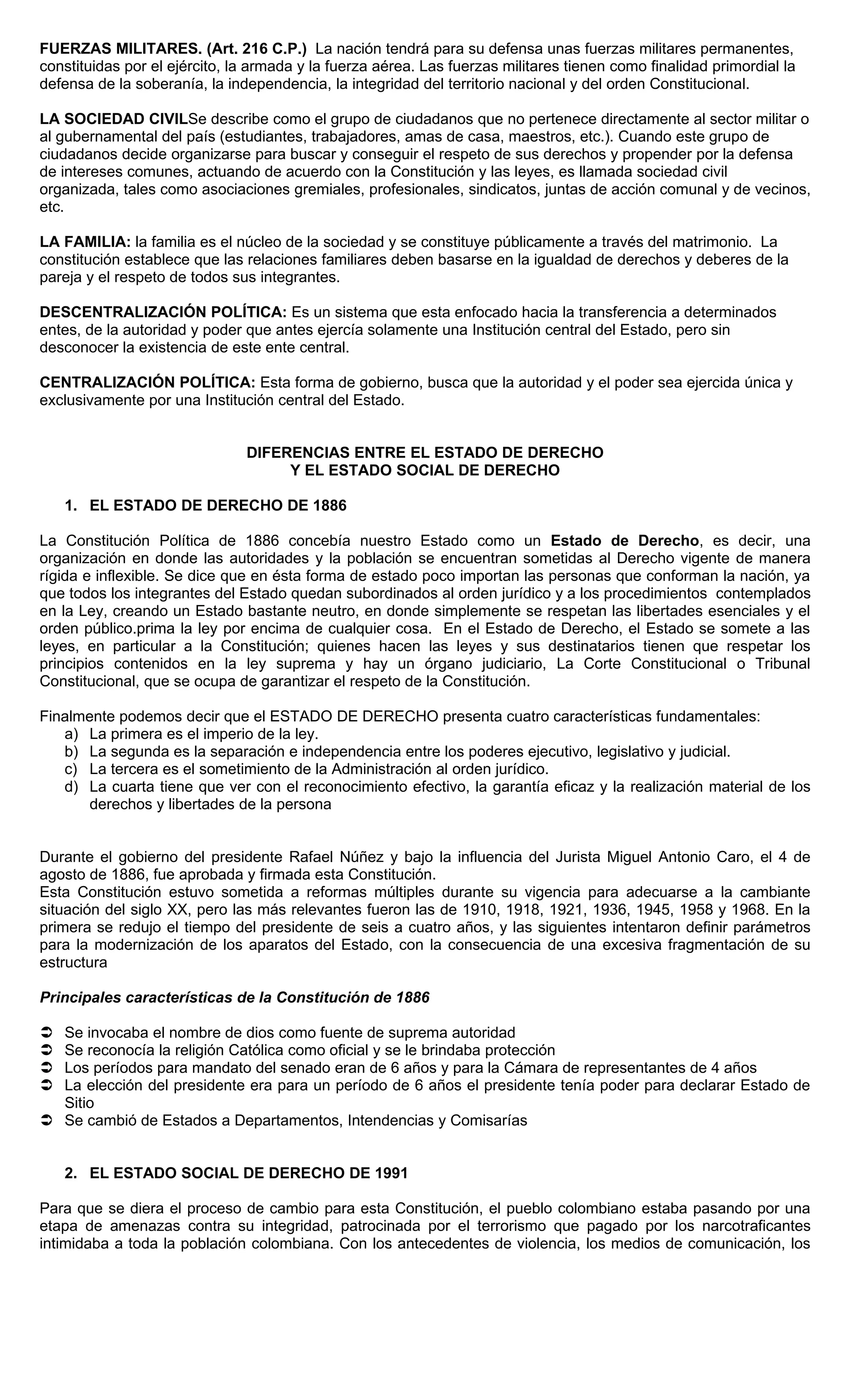 FUERZAS MILITARES. (Art. 216 C.P.) La nación tendrá para su defensa unas fuerzas militares permanentes,
constituidas por el ejército, la armada y la fuerza aérea. Las fuerzas militares tienen como finalidad primordial la
defensa de la soberanía, la independencia, la integridad del territorio nacional y del orden Constitucional.

LA SOCIEDAD CIVILSe describe como el grupo de ciudadanos que no pertenece directamente al sector militar o
al gubernamental del país (estudiantes, trabajadores, amas de casa, maestros, etc.). Cuando este grupo de
ciudadanos decide organizarse para buscar y conseguir el respeto de sus derechos y propender por la defensa
de intereses comunes, actuando de acuerdo con la Constitución y las leyes, es llamada sociedad civil
organizada, tales como asociaciones gremiales, profesionales, sindicatos, juntas de acción comunal y de vecinos,
etc.

LA FAMILIA: la familia es el núcleo de la sociedad y se constituye públicamente a través del matrimonio. La
constitución establece que las relaciones familiares deben basarse en la igualdad de derechos y deberes de la
pareja y el respeto de todos sus integrantes.

DESCENTRALIZACIÓN POLÍTICA: Es un sistema que esta enfocado hacia la transferencia a determinados
entes, de la autoridad y poder que antes ejercía solamente una Institución central del Estado, pero sin
desconocer la existencia de este ente central.

CENTRALIZACIÓN POLÍTICA: Esta forma de gobierno, busca que la autoridad y el poder sea ejercida única y
exclusivamente por una Institución central del Estado.


                               DIFERENCIAS ENTRE EL ESTADO DE DERECHO
                                    Y EL ESTADO SOCIAL DE DERECHO

    1. EL ESTADO DE DERECHO DE 1886

La Constitución Política de 1886 concebía nuestro Estado como un Estado de Derecho, es decir, una
organización en donde las autoridades y la población se encuentran sometidas al Derecho vigente de manera
rígida e inflexible. Se dice que en ésta forma de estado poco importan las personas que conforman la nación, ya
que todos los integrantes del Estado quedan subordinados al orden jurídico y a los procedimientos contemplados
en la Ley, creando un Estado bastante neutro, en donde simplemente se respetan las libertades esenciales y el
orden público.prima la ley por encima de cualquier cosa. En el Estado de Derecho, el Estado se somete a las
leyes, en particular a la Constitución; quienes hacen las leyes y sus destinatarios tienen que respetar los
principios contenidos en la ley suprema y hay un órgano judiciario, La Corte Constitucional o Tribunal
Constitucional, que se ocupa de garantizar el respeto de la Constitución.

Finalmente podemos decir que el ESTADO DE DERECHO presenta cuatro características fundamentales:
   a) La primera es el imperio de la ley.
   b) La segunda es la separación e independencia entre los poderes ejecutivo, legislativo y judicial.
   c) La tercera es el sometimiento de la Administración al orden jurídico.
   d) La cuarta tiene que ver con el reconocimiento efectivo, la garantía eficaz y la realización material de los
       derechos y libertades de la persona


Durante el gobierno del presidente Rafael Núñez y bajo la influencia del Jurista Miguel Antonio Caro, el 4 de
agosto de 1886, fue aprobada y firmada esta Constitución.
Esta Constitución estuvo sometida a reformas múltiples durante su vigencia para adecuarse a la cambiante
situación del siglo XX, pero las más relevantes fueron las de 1910, 1918, 1921, 1936, 1945, 1958 y 1968. En la
primera se redujo el tiempo del presidente de seis a cuatro años, y las siguientes intentaron definir parámetros
para la modernización de los aparatos del Estado, con la consecuencia de una excesiva fragmentación de su
estructura

Principales características de la Constitución de 1886

 Se invocaba el nombre de dios como fuente de suprema autoridad
 Se reconocía la religión Católica como oficial y se le brindaba protección
 Los períodos para mandato del senado eran de 6 años y para la Cámara de representantes de 4 años
 La elección del presidente era para un período de 6 años el presidente tenía poder para declarar Estado de
  Sitio
 Se cambió de Estados a Departamentos, Intendencias y Comisarías


    2. EL ESTADO SOCIAL DE DERECHO DE 1991

Para que se diera el proceso de cambio para esta Constitución, el pueblo colombiano estaba pasando por una
etapa de amenazas contra su integridad, patrocinada por el terrorismo que pagado por los narcotraficantes
intimidaba a toda la población colombiana. Con los antecedentes de violencia, los medios de comunicación, los
 
