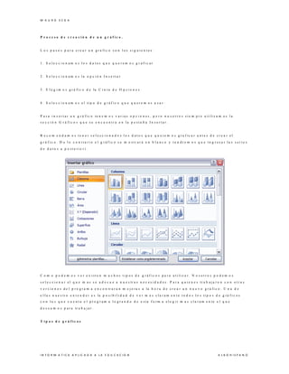 M A U R O V E G A
I N F O R M A T I C A A P L IC A D A A L A E D U C A C I O N A L B O H I S P A N O
P r o c e s o d e c r e a c i ó n d e u n g r á f i c o .
L o s p a s o s p a r a c r e a r u n g r a f i c o s o n l o s s i g u i e n t e s :
1 . S e l e c c i o n a m o s l o s d a t o s q u e q u e r e m o s g r a f i c a r
2 . S e l e c c i o n a m o s l a o p c i ó n I n s e r t a r
3 . E l e g i m o s g r á f i c o d e la C i n t a d e O p c i o n e s
4 . S e l e c c i o n a m o s e l ti p o d e g r á f i c o q u e q u e r e m o s u s a r .
P a r a i n s e r t a r u n g r á f i c o te n e m o s v a r i a s o p c i o n e s , p e r o n o s o t r o s s i e m p r e u ti li z a m o s l a
s e c c i ó n G r á f i c o s q u e s e e n c u e n t r a e n l a p e s t a ñ a I n s e r t a r .
R e c o m e n d a m o s t e n e r s e l e c c i o n a d o s l o s d a t o s q u e q u e r e m o s g r a f ic a r a n t e s d e c r e a r e l
g r á f i c o . D e l o c o n t r a r i o e l g r á f i c o s e m o s t r a r á e n b l a n c o y t e n d r e m o s q u e i n g r e s a r l a s s e r i e s
d e d a t o s a p o s t e r i o r i .
C o m o p o d e m o s v e r e x i s t e n m u c h o s t i p o s d e g r á f i c o s p a r a u t i li z a r . N o s o t r o s p o d e m o s
s e l e c c i o n a r e l q u e m a s s e a d e c u e a n u e s tr a s n e c e s i d a d e s . P a r a q u i e n e s tr a b a j a r o n c o n o t r a s
v e r s i o n e s d e l p r o g r a m a e n c o n tr a r a n m e j o r a s a la h o r a d e c r e a r u n n u e v o g r á f i c o . U n a d e
e l l a s n u e s tr o e n t e n d e r e s la p o s i b i l i d a d d e v e r m a s c l a r a m e n t e t o d o s l o s ti p o s d e g r á f i c o s
c o n l o s q u e c u e n t a e l p r o g r a m a l o g r a n d o d e e s t a f o r m a e l e g i r m a s c l a r a m e n te e l q u e
d e s e a m o s p a r a tr a b a j a r .
T i p o s d e g r á f i c o s
 