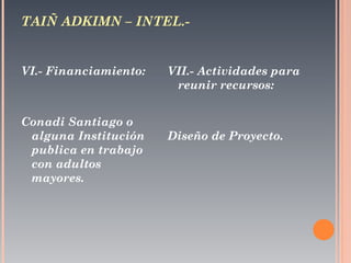 TAIÑ ADKIMN – INTEL.-  VI.- Financiamiento:  Conadi Santiago o alguna Institución publica en trabajo con adultos mayores. VII.- Actividades para reunir recursos:  Diseño de Proyecto. 