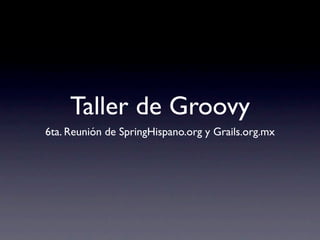 Taller de Groovy
6ta. Reunión de SpringHispano.org y Grails.org.mx
 