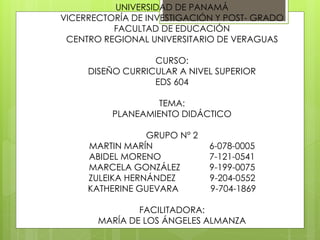 UNIVERSIDAD DE PANAMÁ
VICERRECTORÍA DE INVESTIGACIÓN Y POST- GRADO
FACULTAD DE EDUCACIÓN
CENTRO REGIONAL UNIVERSITARIO DE VERAGUAS
CURSO:
DISEÑO CURRICULAR A NIVEL SUPERIOR
EDS 604
TEMA:
PLANEAMIENTO DIDÁCTICO
GRUPO N° 2
MARTIN MARÍN 6-078-0005
ABIDEL MORENO 7-121-0541
MARCELA GONZÁLEZ 9-199-0075
ZULEIKA HERNÁNDEZ 9-204-0552
KATHERINE GUEVARA 9-704-1869
FACILITADORA:
MARÍA DE LOS ÁNGELES ALMANZA
 