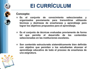 El CURRÍCULUM
Concepto:
 Es

el conjunto de conocimiento seleccionados y
organizados previamente para transmitirse utilizando
técnicas y destrezas de enseñanzas y aprendizaje para
lograr los objetivos propuestos para el aprendizaje.

 Es el conjunto de técnicas evaluadas previamente de forma

tal que permita el desarrollo de los
seleccionados en las instituciones escolares.

contenidos

 Son contenido estructurado sistemáticamente bien definido

con objetivo que permiten a los estudiantes alcanzar el
aprendizaje educativo de todo el proceso de enseñanza de
una asignatura.

 