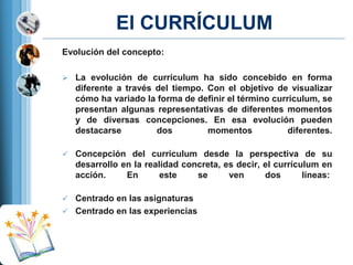 El CURRÍCULUM
Evolución del concepto:
 La evolución de currículum ha sido concebido en forma

diferente a través del tiempo. Con el objetivo de visualizar
cómo ha variado la forma de definir el término currículum, se
presentan algunas representativas de diferentes momentos
y de diversas concepciones. En esa evolución pueden
destacarse
dos
momentos
diferentes.
 Concepción del currículum desde la perspectiva de su

desarrollo en la realidad concreta, es decir, el currículum en
acción.
En
este
se
ven
dos
líneas:
 Centrado en las asignaturas
 Centrado en las experiencias

 