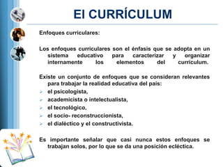 El CURRÍCULUM
Enfoques curriculares:

Los enfoques curriculares son el énfasis que se adopta en un
sistema
educativo
para
caracterizar
y
organizar
internamente
los
elementos
del
curriculum.
Existe un conjunto de enfoques que se consideran relevantes
para trabajar la realidad educativa del país:
 el psicologista,
 academicista o intelectualista,
 el tecnológico,
 el socio- reconstruccionista,
 el dialéctico y el constructivista.
Es importante señalar que casi nunca estos enfoques se
trabajan solos, por lo que se da una posición ecléctica.

 