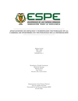 APLICACIONES DE ESPACIOS Y SUBESPACIOS VECTORIALES EN LA
CARRERA DE INGENIERÍA EN TECNOLOGÍAS DE LA INFORMACIÓN
Álgebra Lineal
NRC: 3242
Parcial 2
TALLER Nro. 1
Estudiantes: Gisselle Loachamin
Katherine Sarango
Marcelo Tovar
José Vieira
Docente: Dra. Lucia Castro
Departamento de las Ciencias Exactas
Área de análisis funcional
Universidad de las Fuerzas Armadas ESPE
26 Julio 2021
 