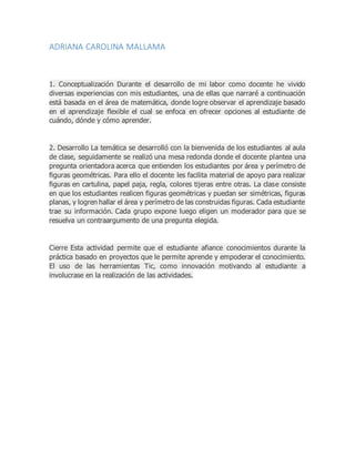 ADRIANA CAROLINA MALLAMA
1. Conceptualización Durante el desarrollo de mi labor como docente he vivido
diversas experiencias con mis estudiantes, una de ellas que narraré a continuación
está basada en el área de matemática, donde logre observar el aprendizaje basado
en el aprendizaje flexible el cual se enfoca en ofrecer opciones al estudiante de
cuándo, dónde y cómo aprender.
2. Desarrollo La temática se desarrolló con la bienvenida de los estudiantes al aula
de clase, seguidamente se realizó una mesa redonda donde el docente plantea una
pregunta orientadora acerca que entienden los estudiantes por área y perímetro de
figuras geométricas. Para ello el docente les facilita material de apoyo para realizar
figuras en cartulina, papel paja, regla, colores tijeras entre otras. La clase consiste
en que los estudiantes realicen figuras geométricas y puedan ser simétricas, figuras
planas, y logren hallar el área y perímetro de las construidas figuras. Cada estudiante
trae su información. Cada grupo expone luego eligen un moderador para que se
resuelva un contraargumento de una pregunta elegida.
Cierre Esta actividad permite que el estudiante afiance conocimientos durante la
práctica basado en proyectos que le permite aprende y empoderar el conocimiento.
El uso de las herramientas Tic, como innovación motivando al estudiante a
involucrase en la realización de las actividades.
 