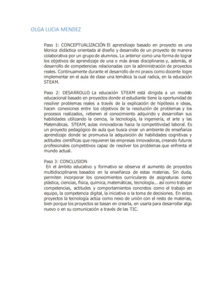 OLGA LUCIA MENDEZ
Paso 1: CONCEPTUALIZACIÓN El aprendizaje basado en proyecto es una
técnica didáctica orientada al diseño y desarrollo de un proyecto de manera
colaborativa por un grupo de alumnos. Lo anterior como una forma de lograr
los objetivos de aprendizaje de una o más áreas disciplinares y, además, el
desarrollo de competencias relacionadas con la administración de proyectos
reales. Continuamente durante el desarrollo de mi praxis como docente logre
implementar en el aula de clase una temática la cual radica, en la educación
STEAM.
Paso 2: DESARROLLO La educación STEAM está dirigida a un modelo
educacional basado en proyectos donde el estudiante tiene la oportunidad de
resolver problemas reales a través de la explicación de hipótesis e ideas,
hacen conexiones entre los objetivos de la resolución de problemas y los
procesos realizados, retienen el conocimiento adquirido y desarrollan sus
habilidades utilizando la ciencia, la tecnología, la ingeniería, el arte y las
Matemáticas. STEAM, aulas innovadoras hacia la competitividad laboral. Es
un proyecto pedagógico de aula que busca crear un ambiente de enseñanza
aprendizaje donde se promueva la adquisición de habilidades cognitivas y
actitudes científicas que requieren las empresas innovadoras, creando futuros
profesionales competitivos capaz de resolver los problemas que enfrenta el
mundo actual.
Paso 3: CONCLUSION
En el ámbito educativo y formativo se observa el aumento de proyectos
multidisciplinares basados en la enseñanza de estas materias. Sin duda,
permiten incorporar los conocimientos curriculares de asignaturas como
plástica, ciencias, física, química, matemáticas, tecnología... así como trabajar
competencias, actitudes y comportamientos concretos como el trabajo en
equipo, la competencia digital, la iniciativa o la toma de decisiones. En estos
proyectos la tecnología actúa como nexo de unión con el resto de materias,
bien porque los proyectos se basan en crearla, en usarla para desarrollar algo
nuevo o en su comunicación a través de las TIC.
 