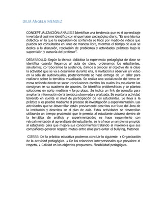 DILIA ANGELA MENDEZ
CONCEPTUALIZACIÓN:ANALISIS Identificar una tendencia que es el aprendizaje
invertido el cual me identifico con el que hacer pedagógico diario. “Es una técnica
didáctica en la que la exposición de contenido se hace por medio de videos que
pueden ser consultados en línea de manera libre, mientras el tiempo de aula se
dedica a la discusión, resolución de problemas y actividades prácticas bajo la
supervisión y asesoría del profesor”.
DESARROLLO: Según la técnica didáctica la experiencia pedagógica de clase se
identifica cuando llegamos al aula de clase, ordenamos los estudiantes,
saludamos, corroboramos la asistencia, damos a conocer el objetivo de la clase
la actividad que se va a desarrollar durante ella, la invitación a observar un video
en la sala de audiovisuales, posteriormente se hace entrega de un taller para
realizarlo sobre la temática visualizada. Se realiza una socialización del tema en
mesa redonda donde se sacan conclusiones escritas las cuales los estudiante las
consignan en su cuaderno de apuntes. Se identifica problemáticas y se plantea
soluciones en corto mediano y largo plazo. Se indica un link de consulta para
ampliar la información de la temática observada y analizada. Se evalúa la actividad
teniendo en cuenta el nivel de participación de los estudiantes. Se lleva a la
práctica si es posible mediante el proceso de investigación y experimentación. Las
actividades que se desarrollan están previamente descritas currículo del área de
la institución y descritos en el plan de aula. Estas actividades se desarrollan
utilizando un tiempo prudencial que le permita al estudiante ubicarse dentro de
la temática de análisis y experimentación; se hace seguimiento con
retroalimentación al aprendizaje del estudiante, se le ofrece un ambiente propicio
al estudiante para que mejore sus conocimientos tratando al máximo a que sus
compañeros generen respeto mutuo entre ellos para evitar el bullying, Matoneo
CIERRE: De la práctica educativa podemos concluir lo siguiente:  Organización
de la actividad pedagógica.  De las relaciones interpersonales que prevalece el
respeto.  Calidad en los objetivos propuestos. Flexibilidad pedagógica.
 