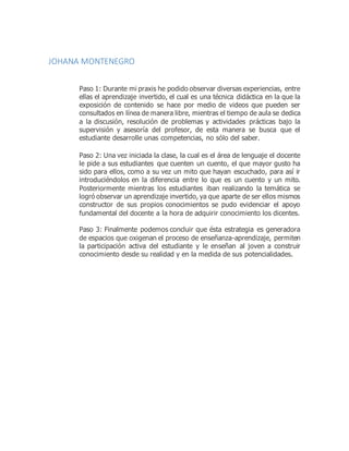 JOHANA MONTENEGRO
Paso 1: Durante mi praxis he podido observar diversas experiencias, entre
ellas el aprendizaje invertido, el cual es una técnica didáctica en la que la
exposición de contenido se hace por medio de videos que pueden ser
consultados en línea de manera libre, mientras el tiempo de aula se dedica
a la discusión, resolución de problemas y actividades prácticas bajo la
supervisión y asesoría del profesor, de esta manera se busca que el
estudiante desarrolle unas competencias, no sólo del saber.
Paso 2: Una vez iniciada la clase, la cual es el área de lenguaje el docente
le pide a sus estudiantes que cuenten un cuento, el que mayor gusto ha
sido para ellos, como a su vez un mito que hayan escuchado, para así ir
introduciéndolos en la diferencia entre lo que es un cuento y un mito.
Posteriormente mientras los estudiantes iban realizando la temática se
logró observar un aprendizaje invertido, ya que aparte de ser ellos mismos
constructor de sus propios conocimientos se pudo evidenciar el apoyo
fundamental del docente a la hora de adquirir conocimiento los dicentes.
Paso 3: Finalmente podemos concluir que ésta estrategia es generadora
de espacios que oxigenan el proceso de enseñanza-aprendizaje, permiten
la participación activa del estudiante y le enseñan al joven a construir
conocimiento desde su realidad y en la medida de sus potencialidades.
 