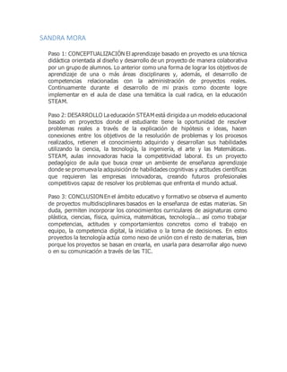 SANDRA MORA
Paso 1: CONCEPTUALIZACIÓN El aprendizaje basado en proyecto es una técnica
didáctica orientada al diseño y desarrollo de un proyecto de manera colaborativa
por un grupo de alumnos. Lo anterior como una forma de lograr los objetivos de
aprendizaje de una o más áreas disciplinares y, además, el desarrollo de
competencias relacionadas con la administración de proyectos reales.
Continuamente durante el desarrollo de mi praxis como docente logre
implementar en el aula de clase una temática la cual radica, en la educación
STEAM.
Paso 2: DESARROLLO La educación STEAM está dirigida a un modelo educacional
basado en proyectos donde el estudiante tiene la oportunidad de resolver
problemas reales a través de la explicación de hipótesis e ideas, hacen
conexiones entre los objetivos de la resolución de problemas y los procesos
realizados, retienen el conocimiento adquirido y desarrollan sus habilidades
utilizando la ciencia, la tecnología, la ingeniería, el arte y las Matemáticas.
STEAM, aulas innovadoras hacia la competitividad laboral. Es un proyecto
pedagógico de aula que busca crear un ambiente de enseñanza aprendizaje
donde se promueva la adquisición de habilidades cognitivas y actitudes científicas
que requieren las empresas innovadoras, creando futuros profesionales
competitivos capaz de resolver los problemas que enfrenta el mundo actual.
Paso 3: CONCLUSIONEn el ámbito educativo y formativo se observa el aumento
de proyectos multidisciplinares basados en la enseñanza de estas materias. Sin
duda, permiten incorporar los conocimientos curriculares de asignaturas como
plástica, ciencias, física, química, matemáticas, tecnología... así como trabajar
competencias, actitudes y comportamientos concretos como el trabajo en
equipo, la competencia digital, la iniciativa o la toma de decisiones. En estos
proyectos la tecnología actúa como nexo de unión con el resto de materias, bien
porque los proyectos se basan en crearla, en usarla para desarrollar algo nuevo
o en su comunicación a través de las TIC.
 