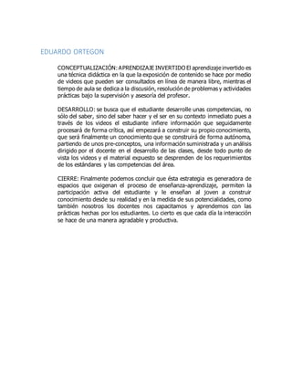 EDUARDO ORTEGON
CONCEPTUALIZACIÓN:APRENDIZAJE INVERTIDO El aprendizaje invertido es
una técnica didáctica en la que la exposición de contenido se hace por medio
de videos que pueden ser consultados en línea de manera libre, mientras el
tiempo de aula se dedica a la discusión, resolución de problemas y actividades
prácticas bajo la supervisión y asesoría del profesor.
DESARROLLO: se busca que el estudiante desarrolle unas competencias, no
sólo del saber, sino del saber hacer y el ser en su contexto inmediato pues a
través de los videos el estudiante infiere información que seguidamente
procesará de forma crítica, así empezará a construir su propio conocimiento,
que será finalmente un conocimiento que se construirá de forma autónoma,
partiendo de unos pre-conceptos, una información suministrada y un análisis
dirigido por el docente en el desarrollo de las clases, desde todo punto de
vista los videos y el material expuesto se desprenden de los requerimientos
de los estándares y las competencias del área.
CIERRE: Finalmente podemos concluir que ésta estrategia es generadora de
espacios que oxigenan el proceso de enseñanza-aprendizaje, permiten la
participación activa del estudiante y le enseñan al joven a construir
conocimiento desde su realidad y en la medida de sus potencialidades, como
también nosotros los docentes nos capacitamos y aprendemos con las
prácticas hechas por los estudiantes. Lo cierto es que cada día la interacción
se hace de una manera agradable y productiva.
 