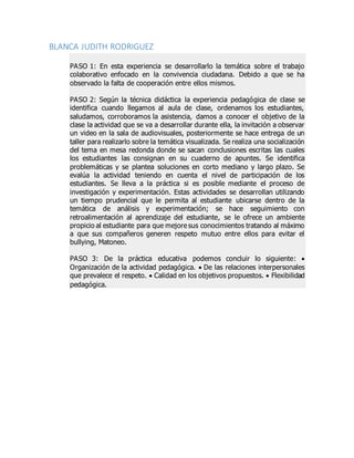 BLANCA JUDITH RODRIGUEZ
PASO 1: En esta experiencia se desarrollarlo la temática sobre el trabajo
colaborativo enfocado en la convivencia ciudadana. Debido a que se ha
observado la falta de cooperación entre ellos mismos.
PASO 2: Según la técnica didáctica la experiencia pedagógica de clase se
identifica cuando llegamos al aula de clase, ordenamos los estudiantes,
saludamos, corroboramos la asistencia, damos a conocer el objetivo de la
clase la actividad que se va a desarrollar durante ella, la invitación a observar
un video en la sala de audiovisuales, posteriormente se hace entrega de un
taller para realizarlo sobre la temática visualizada. Se realiza una socialización
del tema en mesa redonda donde se sacan conclusiones escritas las cuales
los estudiantes las consignan en su cuaderno de apuntes. Se identifica
problemáticas y se plantea soluciones en corto mediano y largo plazo. Se
evalúa la actividad teniendo en cuenta el nivel de participación de los
estudiantes. Se lleva a la práctica si es posible mediante el proceso de
investigación y experimentación. Estas actividades se desarrollan utilizando
un tiempo prudencial que le permita al estudiante ubicarse dentro de la
temática de análisis y experimentación; se hace seguimiento con
retroalimentación al aprendizaje del estudiante, se le ofrece un ambiente
propicio al estudiante para que mejore sus conocimientos tratando al máximo
a que sus compañeros generen respeto mutuo entre ellos para evitar el
bullying, Matoneo.
PASO 3: De la práctica educativa podemos concluir lo siguiente: 
Organización de la actividad pedagógica.  De las relaciones interpersonales
que prevalece el respeto.  Calidad en los objetivos propuestos.  Flexibilidad
pedagógica.
 