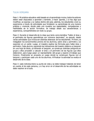TULIA VERGARA
Paso 1: Mi práctica educativa está basada en el aprendizaje mutuo, todos los actores
deben estar dispuestos a aprender y también, a hacer aportes, y si hay algo que
modificar, se expresa y se realiza dentro del aula; además, los estudiantes viven su
experiencia a través de actividades que fortalecen su aprendizaje de una manera
práctica y vivencial, donde cada uno muestra sus capacidades, competencias y
habilidades de la acción formativa. Se trabaja desde sus características y
experiencia, compartiéndola con todo su grupo.
Paso 2: Durante el desarrollo de la clase que tenía como temática “hallar el área y
el perímetro de figuras geométricas con números decimales”, se ejecutó, desde
varias actividades que involucran distintas destrezas de los estudiantes. Primero, se
indagaban los conocimientos previos de los alumnos, sobre área y perímetro y se
exponían en un cartel. Luego, el maestro explica las fórmulas para hallar área y
perímetro. Cada alumno, siguiendo las indicaciones del maestro elabora un tangram
en una hoja de block, ya teniendo el tangram, se construye distintas polígonos en
grupo y ellos proceden a calcular el área y el perímetro de las figuras que ellos
elaboraron, para luego pasar un representante del grupo y expone el trabajo que
hicieron. Finalmente se proyecta un juego donde se construyen figuras con el
tangram y participan cada uno de los alumnos. Al finalizar la actividad se evalúa el
desarrollo de la clase.
Paso 3: cada individuo tiene su punto de vista y se debe trabajar tratando de tener
en cuenta el de cada persona, y si hay error en el desarrollo de las actividades se
debe resolver en el aula.
 