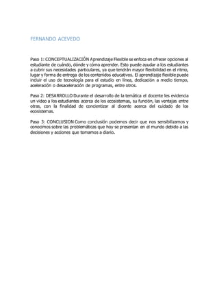 FERNANDO ACEVEDO
Paso 1: CONCEPTUALIZACIÓN Aprendizaje Flexible se enfoca en ofrecer opciones al
estudiante de cuándo, dónde y cómo aprender. Esto puede ayudar a los estudiantes
a cubrir sus necesidades particulares, ya que tendrán mayor flexibilidad en el ritmo,
lugar y forma de entrega de los contenidos educativos. El aprendizaje flexible puede
incluir el uso de tecnología para el estudio en línea, dedicación a medio tiempo,
aceleración o desaceleración de programas, entre otros.
Paso 2: DESARROLLO Durante el desarrollo de la temática el docente les evidencia
un video a los estudiantes acerca de los ecosistemas, su función, las ventajas entre
otras, con la finalidad de concientizar al dicente acerca del cuidado de los
ecosistemas.
Paso 3: CONCLUSION Como conclusión podemos decir que nos sensibilizamos y
conocimos sobre las problemáticas que hoy se presentan en el mundo debido a las
decisiones y acciones que tomamos a diario.
 