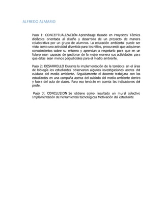 ALFREDO ALMARIO
Paso 1: CONCEPTUALIZACIÓN Aprendizaje Basado en Proyectos Técnica
didáctica orientada al diseño y desarrollo de un proyecto de manera
colaborativa por un grupo de alumnos. La educación ambiental puede ser
vista como una actividad divertida para los niños, procurando que adquieran
conocimientos sobre su entorno y aprendan a respetarlo para que en un
futuro sean capaces de gestionar de la mejor manera sus actividades para
que éstas sean menos perjudiciales para el medio ambiente.
Paso 2: DESARROLLO Durante la implementación de la temática en el área
de biología los estudiantes observaron algunas investigaciones acerca del
cuidado del medio ambiente. Seguidamente el docente trabajara con los
estudiantes en una campaña acerca del cuidado del medio ambiente dentro
y fuera del aula de clases. Para eso tendrán en cuenta las indicaciones del
profe.
Paso 3: CONCLUSION Se obtiene como resultado un mural colectivo
Implementación de herramientas tecnológicas Motivación del estudiante
 