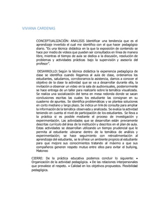 VIVIANA CARDENAS
CONCEPTUALIZACIÓN: ANALISIS Identificar una tendencia que es el
aprendizaje invertido el cual me identifico con el que hacer pedagógico
diario. “Es una técnica didáctica en la que la exposición de contenido se
hace por medio de videos que pueden ser consultados en línea de manera
libre, mientras el tiempo de aula se dedica a la discusión, resolución de
problemas y actividades prácticas bajo la supervisión y asesoría del
profesor”.
DESARROLLO: Según la técnica didáctica la experiencia pedagógica de
clase se identifica cuando llegamos al aula de clase, ordenamos los
estudiantes, saludamos, corroboramos la asistencia, damos a conocer el
objetivo de la clase la actividad que se va a desarrollar durante ella, la
invitación a observar un video en la sala de audiovisuales, posteriormente
se hace entrega de un taller para realizarlo sobre la temática visualizada.
Se realiza una socialización del tema en mesa redonda donde se sacan
conclusiones escritas las cuales los estudiante las consignan en su
cuaderno de apuntes. Se identifica problemáticas y se plantea soluciones
en corto mediano y largo plazo. Se indica un link de consulta para ampliar
la información de la temática observada y analizada. Se evalúa la actividad
teniendo en cuenta el nivel de participación de los estudiantes. Se lleva a
la práctica si es posible mediante el proceso de investigación y
experimentación. Las actividades que se desarrollan están previamente
descritas currículo del área de la institución y descritos en el plan de aula.
Estas actividades se desarrollan utilizando un tiempo prudencial que le
permita al estudiante ubicarse dentro de la temática de análisis y
experimentación; se hace seguimiento con retroalimentación al
aprendizaje del estudiante, se le ofrece un ambiente propicio al estudiante
para que mejore sus conocimientos tratando al máximo a que sus
compañeros generen respeto mutuo entre ellos para evitar el bullying,
Matoneo
CIERRE: De la práctica educativa podemos concluir lo siguiente: 
Organización de la actividad pedagógica.  De las relaciones interpersonales
que prevalece el respeto.  Calidad en los objetivos propuestos. Flexibilidad
pedagógica.
 