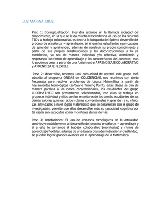 LUZ MARINA CRUZ
Paso 1: Conceptualización: Hoy día estamos en la llamada sociedad del
conocimiento, en la que se le da mucha trascendencia al uso de los recursos
TIC y al trabajo colaborativo, es decir a la búsqueda del óptimo desarrollo del
proceso de enseñanza – aprendizaje, en el que los estudiantes sean capaces
de aprender y aprehender, además de construir su propio conocimiento a
partir de sus propias construcciones y las deconstrucciones a lo ya
establecido, ya sea de manera individual y/o colectiva, atendiendo y
respetando los ritmos de aprendizaje y las características del contexto; esto
lo podemos crear a partir de una fusión entre APRENDIZAJE COLABORATIVO
y APRENDIZAJE FLEXIBLE.
Paso 2: desarrollo:, tenemos una comunidad de aprendi este grupo está
adscrito al programa ONDAS de COLCIENCIAS, nos reunimos con cierta
frecuencia para resolver problemas de Lógica Matemática a partir de
herramientas tecnológicas (software Turning Point), estas clases se dan de
manera paralela a las clases convencionales, los estudiantes del grupo
LUDOMATHTIC son previamente seleccionados, con ellos se trabaja en
grupos o individual y ellos son los monitores de los demás estudiantes de los
demás salones quienes reciben clases convencionales y aprenden a su ritmo.
Las actividades a nivel lógico matemático que se desarrollan con el grupo de
investigación, permite que ellos desarrollen más su capacidad cognitiva por
tal razón son escogidos como monitores de los demás.
Paso 3: conclusiones: El uso de recursos tecnológicos en la actualidad
contribuye notablemente al desarrollo del proceso enseñanza – aprendizaje y
si a esto le sumamos el trabajo colaborativo (monitorias) y ritmos de
aprendizaje flexibles, además de una buena dosis de motivación y creatividad,
se pueden lograr grandes avances en el aprendizaje de la Matemática.
 