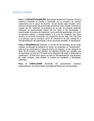 RAFAELA CARREÑO
Paso 1: CONCEPTUALIZACIÓN Aprendizaje Basado en Proyectos Técnica
didáctica orientada al diseño y desarrollo de un proyecto de manera
colaborativa por un grupo de alumnos. El uso de las aulas virtuales como
entornos para el apoyo del aprendizaje presencial, tiene singular importancia
cuando las TIC reclaman su presencia en el aula. El proyecto pretende
involucrar el acercamiento natural de los niños a las tecnologías y
experimentar al proceso de Evaluación como parte del aprendizaje y no como
un elemento externo o complementario a él; a su vez fortalecer que dicho
proceso no se limite únicamente a la asignación de una nota, sino más bien
a un enfoque que la considere como un mecanismo de auto evaluación y
retroalimentación del aprendizaje y de los procesos mentales no alcanzados.
Paso 2: DESARROLLO Utilizando la opción de herramientas de las aulas
virtuales de Moodle se planeará un banco de preguntas en "cuestionario",
para que los estudiantes lo apliquen desde sus hogares, se les otorgará un
límite de 45 minutos y tres intentos, se solicitara también que aquellos que
no alcanzaran la nota de 7/10 están en la obligación de volver a responder el
cuestionario. Al final de la sesión se hará la retroalimentación que favorece
las aulas virtuales, para finalizar el sondeo de resultados y dificultades
obtenidas.
Paso 3: CONCLUSION Desarrollo del pensamiento numérico
Implementación de herramientas tecnológicas Motivación del estudiante
 
