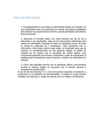PAOLA TATIANA FRANCO
1. Conceptualización la cual abarca el aprendizaje basado en proyectos, ya
que el estudiante tiene una experiencia en realizar una práctica pedagógica
para afianzar los conocimientos de DD.HH, a través del debate como técnica
discursiva grupal.
2. Desarrollo: El docente realiza una mesa redonda una vez les dé la
bienvenida a sus estudiantes, luego da las instrucciones pertinentes para
realizar las actividades propuesta se hacen los siguientes puntos: El grupo
se divide en subgrupos de 4 estudiantes. Cada estudiante trae su
información. Cada grupo expone luego eligen un moderador para que se
resuelva un contraargumento de una pregunta elegida. El debate se
organiza de tal manera que la secretaria del equipo elabore unas
conclusiones generales de los temas compartidos. Luego se contextualiza el
problema para empoderarse sobre el asunto y resolver con alternativas de
solución.
3. Cierre Esta actividad permite que el estudiante afiance conocimientos
durante la práctica basado en proyectos que le permite aprende y
empoderar el conocimiento.
El uso de las herramientas Tic´s, como innovación motivando al estudiante a
involucrase en la realización de las actividades. El trabajo en grupo permite
fortalecer las relaciones y recalca los valores como el respeto y la tolerancia.
 