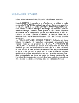 HAROLD FABRICIO HERNANDEZ
Para el desarrollar una clase debemos tener en cuenta los siguientes
Pasos 1, OBJETIVO: Desarrollar en el niño el amor y el cuidado el medio
ambiente 2, MOTIVACION Una salida imaginaria por el entorno, una canción,
un activador cognitivo, una ronda. 3, ROLES DE TRABAJO COLABORATIVO -
líder: Relator -Facilitador: Encargado de entregar los materiales -Relojero:
controlar el tiempo Secretario: Toma apuntes 4, PRESABERES -Preguntas
relacionadas con el conocimiento que los niños tienen sobre el tema 5,-
EXPLICACION DE LA TEMATICA DE TRABAJO Se darán las pautas para el
desarrollo de la clase y algunas recomendaciones para lograr los objetivos
propuestos.
6, TEMA CONSERVACION DE MEDIO AMBIENTE -Explicación del tema,
lecturas, investigación de vocabulario desconocido, conversatorio para
despejar dudas que se presenten con el tema. 7, ACTIVIDADES DE
APLICACIÓN: Son ejercicio que se dan a los estudiantes en clase para
identificar que tanto han comprendido del tema visto en la clase. Desarrollo
de taller práctico en clase de forma grupal individual 8, ACTIVIDADES PARA
LA CASA Como refuerzo al tema visto 9, EVELUACIÓN Los procesos
académicos se evalúan por medio de preguntas y repuestas, participación en
clase, representación del tema por medio de dibujos, investigación por
internet donde los estudiantes por medio de un conversatorio, mesa redonda
dan a conocer nuevos conocimientos y sacan sus propias conclusiones.
 