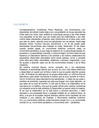 YULI BIANETH
Conceptualización: Enseñando Física Mecánica, nos encontramos con
estudiantes de estrato medio-bajo y con una población en la que abundan las
niñas sobre los niños. Este análisis es importante porque a las niñas desde
muy pequeñas se les dice que son malas para las matemáticas y por este
motivo estas estudiantes presentan bajo rendimiento en el área pues creen
que esto es cierto; además como los estudiantes son de estrato medio-bajo
tampoco tienen muchos recursos económicos y no se les puede pedir
demasiadas herramientas para trabajar en clase. Desarrollo: En las clases
cuando enseño desde un movimiento rectilíneo uniforme hasta un
movimiento parabólico, lo que hago es basarme en un aprendizaje basado en
proyectos y un aprendizaje vivencial, y ¿cómo lo hago?; primero cada vez que
hacemos un laboratorio salimos a las canchas y de manera colaborativa los
estudiantes desarrollan actividades como lanzar pelotas, correr y competir
entre ellos para hallar velocidades, distancias y tiempos; magnitudes 1 que
les ayudan a describir cada uno de los movimientos simples 2 de la física
mecánica.
De manera vivencial (lanzar, correr, competir, etc…) los estudiantes
fortalecen el aprendizaje teórico que se tuvo en una o dos clases anteriores
y desarrollan un querer por la física y todo lo que se puede describir gracias
a ella. Al finalizar los laboratorios en grupos desarrollan un informe final de
laboratorio, para poder monitorear el avance que se tuvo durante el mismo.
Cierre: Al terminar estos laboratorios los estudiantes: 1) Salen de sus aulas y
cambian de ambiente, logrando con esto que tengan una mejor atención, ya
que salen de su zona de confort. 2) Ven que la física y la matemática no es
solo teoría en un tablero, sino que se puede utilizar para resolver problemas
y/o situación es de la vida cotidiana.3) Desarrollan un querer sobre la materia,
al ver que la matemática no es solo teoría y números aburridos. 1 Valor
asociado a una propiedad física o cualidad medible de un sistema físico, es
decir, a la que se le pueden asignar distintos valores como resultado de una
medición o una relación de medidas. 2 Movimiento rectilíneo Uniforme
(m.r.u), movimiento rectilíneo uniformemente variado (m.r.u.v), movimiento
vertical (m.v), movimiento parabólico y movimiento semi - parabólico.
 