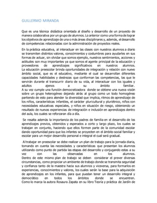GUILLERMO MIRANDA
Que es una técnica didáctica orientada al diseño y desarrollo de un proyecto de
manera colaborativa por un grupo de alumnos. Lo anterior como una forma de lograr
los objetivos de aprendizaje de una o más áreas disciplinares y, además, el desarrollo
de competencias relacionadas con la administración de proyectos reales.
En la práctica educativa, al interactuar en las clases con nuestros alumnos a diario
se transmiten distintos valores, conocimientos y costumbres para ayudarles en sus
formas de actuar, sin olvidar que somos ejemplo, nuestros sentimientos, acciones y
actitudes son muy importantes ya que somos el agente principal de la educación y
proveedores de aprendizajes significativos en nuestros alumnos.
La educación preescolar brinda oportunidades de integración y relación con nuevo
ámbito social, que es el educativo, mediante el cual se desarrollan diferentes
capacidades habilidades y destrezas que conforman las competencias, las que le
servirán durante el transcurrir diario de su vida, al interactuar con los iguales y
adultos ajenos a su ámbito familiar.
A su vez cumple una función democratizadora donde se obtiene una nueva visión
sobre un grupo heterogéneo dejando atrás al grupo como un todo homogéneo
partiendo de esto para atender la diversidad que implica, ritmos de aprendizaje de
los niños, características infantiles, el carácter pluricultural y pluriétnico, niños con
necesidades educativas especiales, y niños en situación de riesgo, obteniendo un
resultado de nuevas experiencias de integración e inclusión en aprendizajes dentro
del aula, los cuales se reforzaran día a día.
Se resalta además la importancia de los padres de familia en el desarrollo de los
aprendizajes previos, obtenidos y esperados a corto y largo plazo, los cuales se
trabajan en conjunto, haciendo que ellos formen parte de la comunidad escolar
dando oportunidad para que los infantes se proyecten en el ámbito social familiar y
escolar para un mejor desarrollo personal e integral el cual será gradual.
Al trabajar en preescolar se debe realizar un plan de trabajo para la jornada diaria,
tomando en cuenta las necesidades y características que presentan los alumnos
utilizando como punto de partida las etapas del desarrollo y conjugando estas a su
vez con las observadas en los alumnos.
Dentro de este mismo plan de trabajo se deben considerar el prever diversas
circunstancias, como propiciar un ambiente de trabajo donde se transmita seguridad
y confianza tanto de la maestra hacia sus alumnos y viceversa, para formarlos en
experiencias, conocimientos y valores, los cuales serán la base para la adquisición
de aprendizajes en los infantes, para que puedan tener un desarrollo integral y
democrático en todos los ámbitos donde se encuentren.
Como lo marca la autora Rosaura Zapata en su libro Teoría y práctica de Jardín de
 