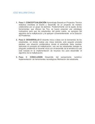 JOSE WILLIAM CHALA
1. Paso 1: CONCEPTUALIZACIÓN Aprendizaje Basado en Proyectos Técnica
didáctica orientada al diseño y desarrollo de un proyecto de manera
colaborativa por un grupo de alumnos. Posteriormente con la ayuda de las
herramientas que ofrecen las Tics, se busca proponer una estrategia
motivadora para que los estudiantes del grado cuarto, se apropien del
algoritmo de la multiplicación y la apliquen convenientemente en la Solución
de Problemas.
2. Paso 2: DESARROLLO El docente inicia a clase con la bienvenida de los
estudiantes, en donde realiza una mesa redonda, acto seguido procede
plantear una situación problemática donde el estudiante debe resolver
aplicando el concepto de multiplicación, una vez los estudiantes trabajen la
pregunta problemita el docente inicia con el desarrollo de la temática la cual
está basada en la implementación de recursos tics para desarrollar el
algoritmo de la multiplicación.
3. Paso 3: CONCLUSION Desarrollo del pensamiento numérico
Implementación de herramientas tecnológicas Motivación del estudiante.
 