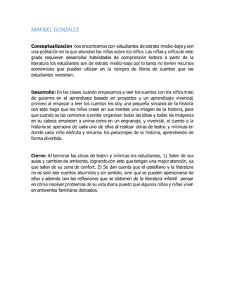 MARIBEL GONZALEZ
Conceptualización nos encontramos con estudiantes de estrato medio-bajo y con
una población en la que abundan las niñas sobre los niños. Las niñas y niños de este
grado requieren desarrollar habilidades de comprensión lectora a partir de la
literatura los estudiantes son de estrato medio-bajo por lo tanto no tienen recursos
económicos que puedan utilizar en la compra de libros de cuentos que los
estudiantes necesitan.
Desarrollo: En las clases cuando empezamos a leer los cuentos con los niños trato
de guiarme en el aprendizaje basado en proyectos y un aprendizaje vivencial,
primero al empezar a leer los cuentos les doy una pequeña sinopsis de la historia
con esto hago que los niños creen en sus mentes una imagen de la historia, para
que cuando se las comience a contar organicen todas las ideas y todas las imágenes
en su cabeza empiecen a unirse como en un engranaje, y vivencial, el cuento o la
historia se apersona de cada uno de ellos al realizar obras de teatro y mímicas en
donde cada niño disfruta y encarna los personajes de la historia, aprendiendo de
forma divertida.
Cierre: Al terminar las obras de teatro y mímicas los estudiantes, 1) Salen de sus
aulas y cambian de ambiente, logrando con esto que tengan una mejor atención, ya
que salen de su zona de confort. 2) Se dan cuenta que el castellano y la literatura
no es solo leer cuentos aburridos y sin sentido, sino que se pueden apersonarse de
ellos y además con las reflexiones que se obtienen de la literatura infantil pensar
en cómo resolver problemas de su vida diaria puesto que algunos niños y niñas viven
en ambientes familiares delicados.
 