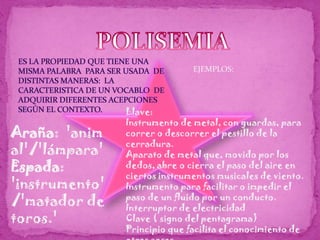 POLISEMIAES LA PROPIEDAD QUE TIENE UNA MISMA PALABRA  PARA SER USADA  DE DISTINTAS MANERAS:  LA CARACTERISTICA DE UN VOCABLO  DE ADQUIRIR DIFERENTES ACEPCIONES  SEGÚN EL CONTEXTO.EJEMPLOS:Llave:Instrumento de metal, con guardas, para correr o descorrer el pestillo de la cerradura. Aparato de metal que, movido por los dedos, abre o cierra el paso del aire en ciertos instrumentos musicales de viento. Instrumento para facilitar o impedir el paso de un fluido por un conducto. Interruptor de electricidad Clave ( signo del pentagrama) Principio que facilita el conocimiento de otras cosas. Araña:  'animal'/'lámpara' Espada: 'instrumento'/'matador de toros.' 