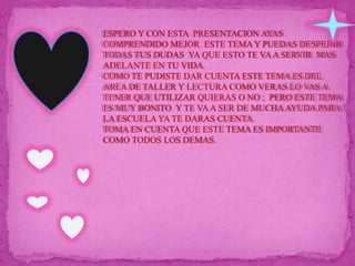 ESPERO Y CON ESTA  PRESENTACION AYAS COMPRENDIDO MEJOR  ESTE TEMA Y PUEDAS DESPEJAR TODAS TUS DUDAS  YA QUE ESTO TE VA A SERVIR  MAS ADELANTE EN TU VIDA.COMO TE PUDISTE DAR CUENTA ESTE TEMA ES DEL AREA DE TALLER Y LECTURA COMO VERAS LO VAS A TENER QUE UTILIZAR QUIERAS O NO ;  PERO ESTE TEMA ES MUY BONITO  Y TE VA A SER DE MUCHA AYUDA PARA LA ESCUELA YA TE DARAS CUENTA.TOMA EN CUENTA QUE ESTE TEMA ES IMPORTANTE COMO TODOS LOS DEMAS.