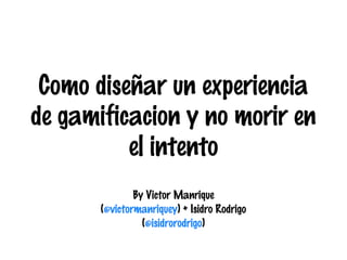 Como diseñar un experiencia
de gamificacion y no morir en
el intento
By Victor Manrique
(@victormanriquey) + Isidro Rodrigo
(@isidrorodrigo)

 