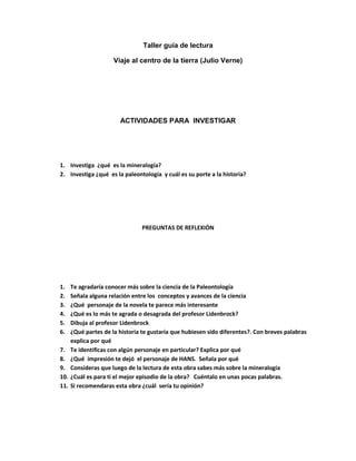 Taller guía de lectura<br />Viaje al centro de la tierra (Julio Verne)<br />ACTIVIDADES PARA  INVESTIGAR<br />Investiga  ¿qué  es la mineralogía? <br />Investiga ¿qué  es la paleontología  y cuál es su porte a la historia?<br />PREGUNTAS DE REFLEXIÒN<br />Te agradaría conocer más sobre la ciencia de la Paleontología<br />Señala alguna relación entre los  conceptos y avances de la ciencia<br />¿Qué  personaje de la novela te parece más interesante <br />¿Qué es lo más te agrada o desagrada del profesor Lidenbrock?<br />Dibuja al profesor Lidenbrock<br />¿Qué partes de la historia te gustaría que hubiesen sido diferentes?. Con breves palabras explica por qué<br />Te identificas con algún personaje en particular? Explica por qué <br />¿Qué  impresión te dejó  el personaje de HANS.  Señala por qué<br />Consideras que luego de la lectura de esta obra sabes más sobre la mineralogía <br />¿Cuál es para ti el mejor episodio de la obra?   Cuéntalo en unas pocas palabras.<br />Si recomendaras esta obra ¿cuál  sería tu opinión?<br />COMPRENSION DE LECTURA<br />¿En que ciudad de Europa vive el profesor L idenbrock?<br />¿Qué  parentesco familiar tienen Lidenbrock y Axel?<br />¿Cuál es el miembro del  tercer miembro de la  expedición y que trabajo realiza en ella?<br />¿Cuál es la prometida de Axel?<br />¿En qué país queda y cómo se llama el volcán por donde penetra la expedición al centro de la t ierra?<br />¿Con qué  nombre bautizan al arroyuelo que, de un golpe de pica hace Hans? <br />¿Qué tipo de embarcación utiliza la expedición , para trasladarse en el océano subterráneo de una costa a otra?<br />¿En qué momento se daña la brújula?<br />Diga los nombres de los monstruos prehistóricos que se transan en lucha a muerte en el mar subterráneo?<br />¿Cuál es el nombre de la isla y del volcán por cuyo cráter sale expulsada la expedición <br />VERDADERO O FALSO<br />Pon  una V entre el paréntesis si lo que se afirma es verdadero o una F si es falso<br />(      )   Lienbrock y Axel son tío y sobrino<br />(      )   Lienbrock y Axel son padre e hijo<br />(      )   Martha es la prometida de Axel  <br />(      )   grauben  es la prometida de Lindenbrock<br />(      )   Hans es Inglés<br />(      )   Reykjavic es la capital de Islandia <br />(      )   Stromboli es un volcán de Galicia <br />(      )    una explosión de pólvora produce la expulsión de la expedición del subsuelo<br /> (     )    Hans muere tratando de salvar al profesor Linderbrock<br />(      )    la expedición regresa sana y salva a casa         <br />                                        <br />