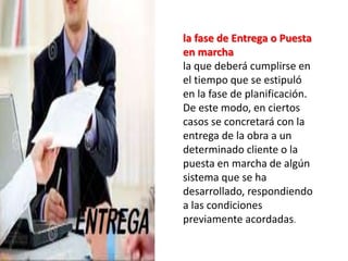 la fase de Entrega o Puesta 
en marcha 
la que deberá cumplirse en 
el tiempo que se estipuló 
en la fase de planificación. 
De este modo, en ciertos 
casos se concretará con la 
entrega de la obra a un 
determinado cliente o la 
puesta en marcha de algún 
sistema que se ha 
desarrollado, respondiendo 
a las condiciones 
previamente acordadas. 
 
