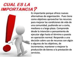 Es importante porque ofrece nuevas 
alternativas de organización. Pues tiene 
como objetivos aprovechar los recursos 
para mejorar las condiciones de vida de 
una comunidad, pudiendo ser a corto, 
mediano o a largo plazo. Comprende 
desde la intención o pensamiento de 
ejecutar algo hasta el término o puesta 
en operación normal. Responde a una 
decisión sobre uso de recursos con algún 
o algunos de los objetivos, de 
incrementar, mantener o mejorar la 
producción de bienes o la prestación de 
servicios. 
 