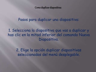 Pasos para duplicar una diapositiva:
1. Selecciona la diapositiva que vas a duplicar y
has clic en la mitad inferior del comando Nueva
Diapositiva.
2. Elige la opción duplicar diapositivas
seleccionadas del menú desplegable.
 