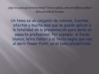 Un tema es un conjunto de colores, fuentes,
efectos y mucho mas que se puede aplicar a
la totalidad de la presentación para darle un
aspecto profesional. Por ejemplo, el fondo
blanco, letra Calibri y el texto negro que ves
al abrir Power Point, es el tema predefinido.
 