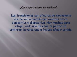 Las transiciones son efectos de movimiento
que se ven a medida que avanzas entre
diapositiva y diapositiva. Hay muchas para
elegir, cada una de ellas te permitirá
controlar la velocidad e incluso añadir sonido.
 